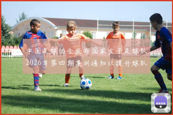 中国足球协会发布国家女子足球队2026年第四期集训通知以提升球队实力和备战水平