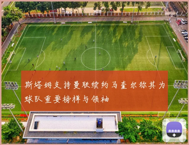 斯塔姆支持曼联续约马奎尔称其为球队重要榜样与领袖