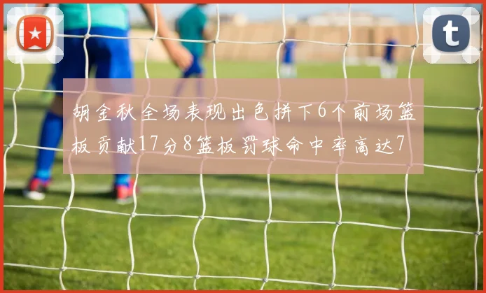 胡金秋全场表现出色拼下6个前场篮板贡献17分8篮板罚球命中率高达75