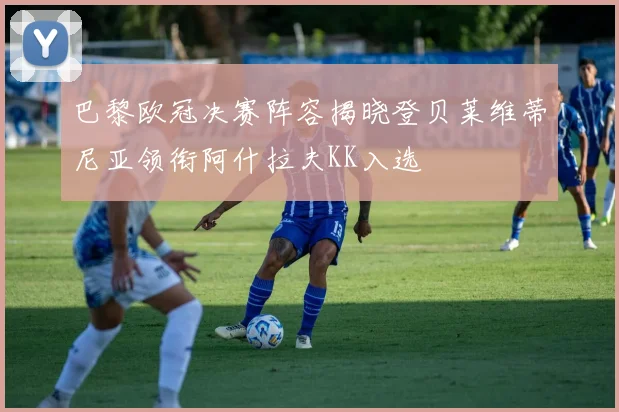 巴黎欧冠决赛阵容揭晓登贝莱维蒂尼亚领衔阿什拉夫KK入选