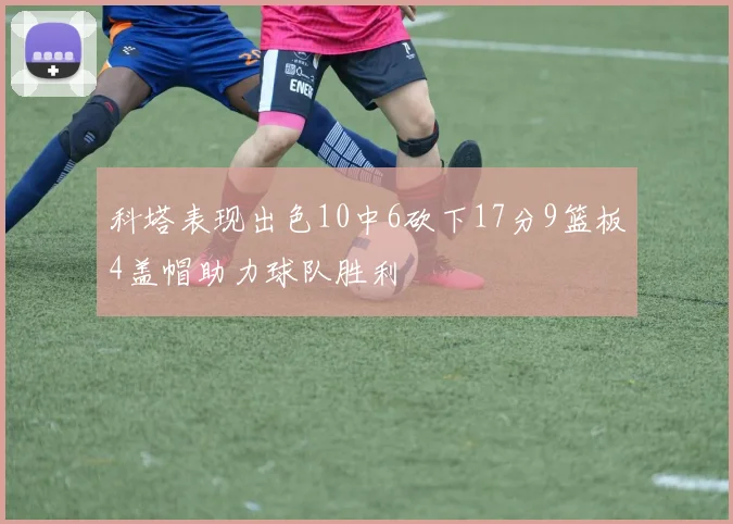 科塔表现出色10中6砍下17分9篮板4盖帽助力球队胜利