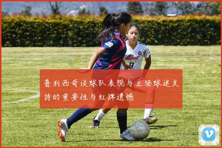 普利西奇谈球队表现与主场球迷支持的重要性与红牌遗憾