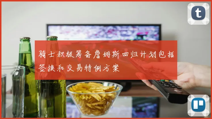 骑士积极筹备詹姆斯回归计划包括签换和交易特例方案