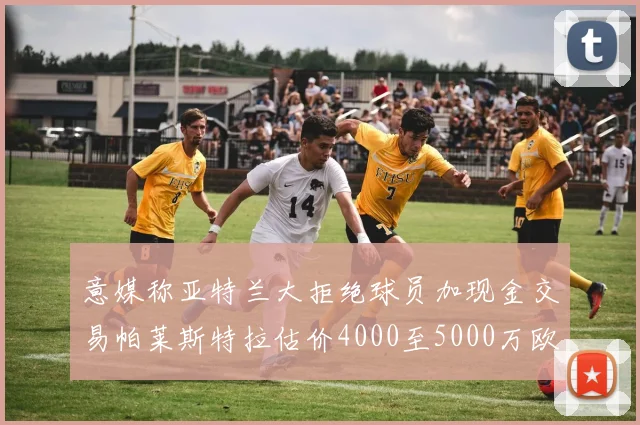 意媒称亚特兰大拒绝球员加现金交易帕莱斯特拉估价4000至5000万欧元