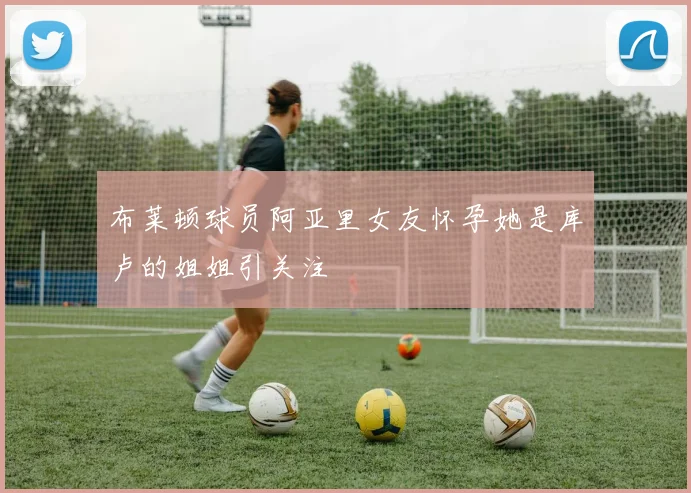 布莱顿球员阿亚里女友怀孕她是库卢的姐姐引关注