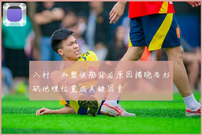 八村塁加盟快船背后原因揭晓洛杉矶地理位置成关键因素