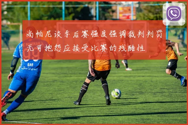 尚帕尼谈季后赛强度强调裁判判罚无可抱怨应接受比赛的残酷性