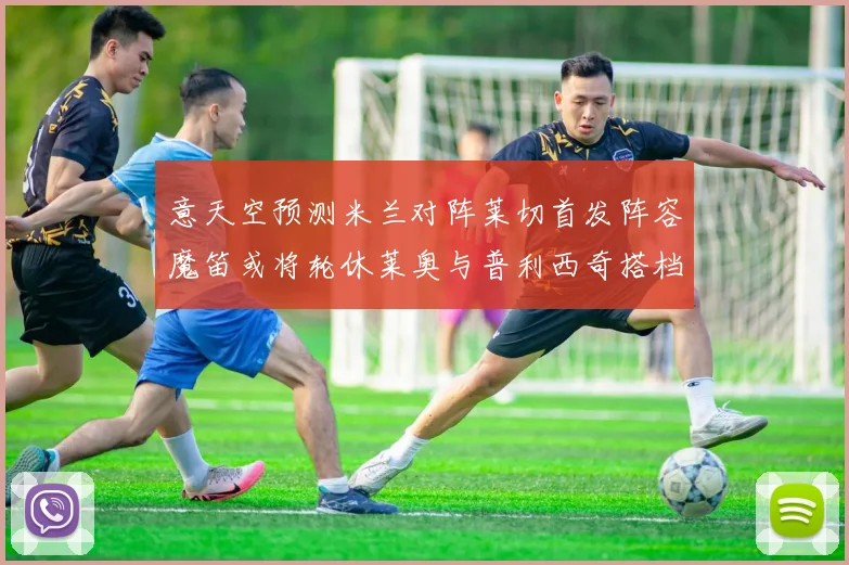 意天空预测米兰对阵莱切首发阵容魔笛或将轮休莱奥与普利西奇搭档出战