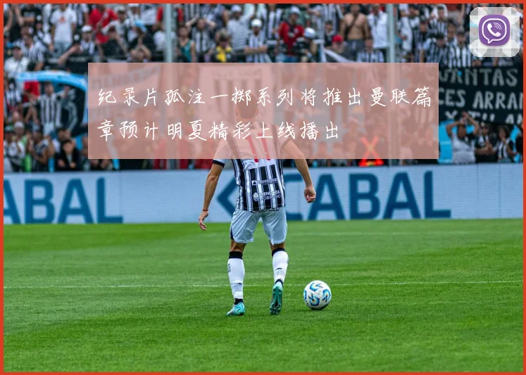 纪录片孤注一掷系列将推出曼联篇章预计明夏精彩上线播出